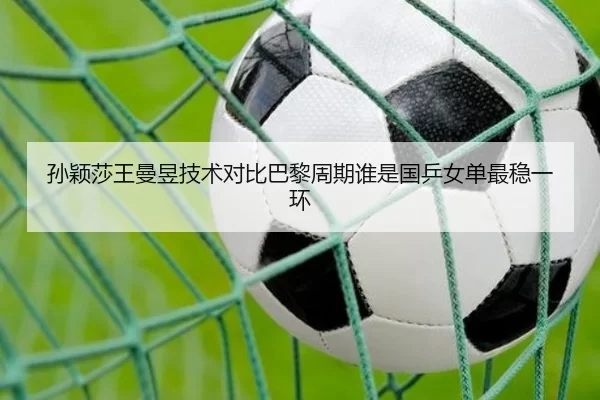 孙颖莎王曼昱技术对比巴黎周期谁是国乒女单最稳一环