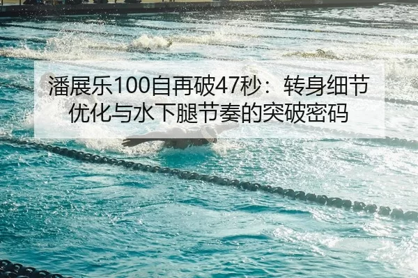 潘展乐100自再破47秒：转身细节优化与水下腿节奏的突破密码